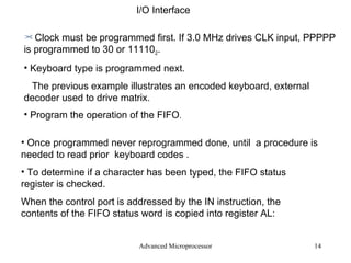 Advanced Microprocessor I/O Interface  Clock must be programmed first. If 3.0 MHz drives CLK input, PPPPP is programmed to 30 or 11110 2 . Keyboard type is programmed next. The previous example illustrates an encoded keyboard, external decoder used to drive matrix. Program the operation of the FIFO . Once programmed never reprogrammed done, until  a procedure is needed to read prior  keyboard codes . To determine if a character has been typed, the FIFO status register is checked. When the control port is addressed by the IN instruction, the contents of the FIFO status word is copied into register AL: 