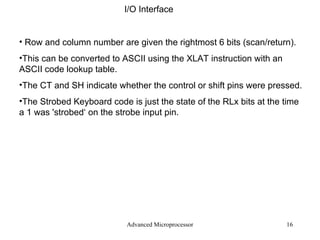 Advanced Microprocessor I/O Interface Row and column number are given the rightmost 6 bits (scan/return). This can be converted to ASCII using the XLAT instruction with an ASCII code lookup table. The CT and SH indicate whether the control or shift pins were pressed. The Strobed Keyboard code is just the state of the RLx bits at the time a 1 was 'strobed‘ on the strobe input pin. 