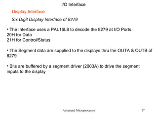 Advanced Microprocessor I/O Interface Six Digit Display Interface of 8279 Display Interface The Interface uses a PAL16L8 to decode the 8279 at I/O Ports 20H for Data 21H for Control/Status The Segment data are supplied to the displays thru the OUTA & OUTB of 8279 Bits are buffered by a segment driver (2003A) to drive the segment inputs to the display 