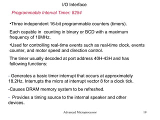 Advanced Microprocessor I/O Interface Programmable Interval Timer: 8254 Three independent 16-bit programmable counters (timers). Each capable in  counting in binary or BCD with a maximum frequency of 10MHz. Used for controlling real-time events such as real-time clock, events counter, and motor speed and direction control. The timer usually decoded at port address 40H-43H and has following functions: -  Generates a basic timer interrupt that occurs at approximately 18.2Hz. Interrupts the micro at interrupt vector 8 for a clock tick. Causes DRAM memory system to be refreshed.  Provides a timing source to the internal speaker and other devices. 