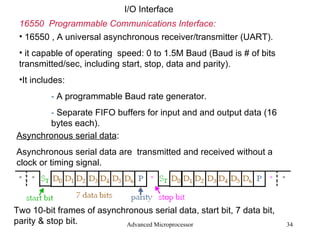 Advanced Microprocessor I/O Interface 16550  Programmable Communications Interface: 16550 , A universal asynchronous receiver/transmitter (UART). it capable of operating  speed: 0 to 1.5M Baud (Baud is # of bits transmitted/sec, including start, stop, data and parity). It includes: -  A programmable Baud rate generator. -  Separate FIFO buffers for input and and output data (16  bytes each). Asynchronous serial data : Asynchronous serial data are  transmitted and received without a clock or timing signal. Two 10-bit frames of asynchronous serial data, start bit, 7 data bit, parity & stop bit. 