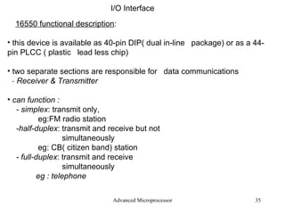 Advanced Microprocessor I/O Interface 16550 functional description : this device is available as 40-pin DIP( dual in-line  package) or as a 44-pin PLCC ( plastic  lead less chip) two separate sections are responsible for  data communications -  Receiver & Transmitter can function : - simplex : transmit only,   eg:FM radio station -half-duplex : transmit and receive but not  simultaneously eg: CB( citizen band) station - full-duplex : transmit and receive  simultaneously eg : telephone  