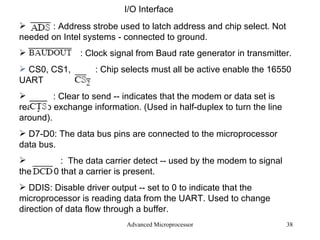 Advanced Microprocessor I/O Interface : Address strobe used to latch address and chip select. Not needed on Intel systems - connected to ground. : Clock signal from Baud rate generator in transmitter. CS0, CS1,  : Chip selects must all be active enable the 16550 UART : Clear to send -- indicates that the modem or data set is ready to exchange information. (Used in half-duplex to turn the line around). D7-D0: The data bus pins are connected to the microprocessor data bus. :  The data carrier detect -- used by the modem to signal the 16550 that a carrier is present. DDIS: Disable driver output -- set to 0 to indicate that the microprocessor is reading data from the UART. Used to change direction of data flow through a buffer. 