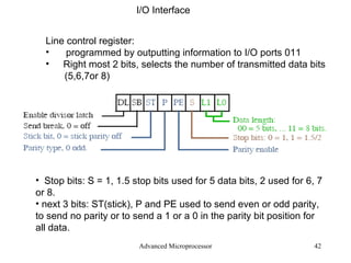 Advanced Microprocessor I/O Interface Line control register: programmed by outputting information to I/O ports 011 Right most 2 bits, selects the number of transmitted data bits (5,6,7or 8) Stop bits: S = 1, 1.5 stop bits used for 5 data bits, 2 used for 6, 7 or 8. next 3 bits: ST(stick), P and PE used to send even or odd parity, to send no parity or to send a 1 or a 0 in the parity bit position for all data. 
