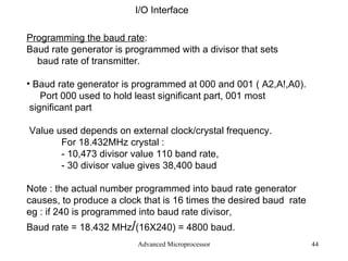 Advanced Microprocessor I/O Interface Programming the baud rate :  Baud rate generator is programmed with a divisor that sets baud rate of transmitter. Baud rate generator is programmed at 000 and 001 ( A2,A!,A0). Port 000 used to hold least significant part, 001 most significant part Value used depends on external clock/crystal frequency. For 18.432MHz crystal : - 10,473 divisor value 110 band rate,  - 30 divisor value gives 38,400 baud Note : the actual number programmed into baud rate generator causes, to produce a clock that is 16 times the desired baud  rate  eg : if 240 is programmed into baud rate divisor,  Baud rate = 18.432 MHz / (16X240) = 4800 baud.  