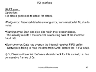 Advanced Microprocessor I/O Interface UART error:  Operation : It is also a good idea to check for errors. Parity error : Received data has wrong error, transmission bit flip due to noise. Framing error : Start and stop bits not in their proper places. This usually results if the receiver is receiving data at the incorrect  baud rate. Overrun error : Data has overrun the internal receiver FIFO buffer. Software is failing to read the data from UART before the  FIFO is full. ( BI )Break indicator bit : Software should check for this as well, i.e. two consecutive frames of 0s. 