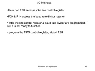 Advanced Microprocessor I/O Interface Here port F3H accesses the line control register  F0H & F1H access the baud rate divisor register after the line control register & baud rate divisor are programmed , still it is not ready to function program the FIFO control register, at port F2H 