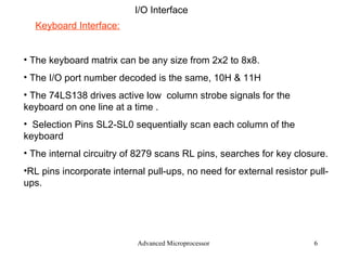 Advanced Microprocessor I/O Interface Keyboard Interface: The keyboard matrix can be any size from 2x2 to 8x8. The I/O port number decoded is the same, 10H & 11H The 74LS138 drives active low  column strobe signals for the keyboard on one line at a time . Selection Pins SL2-SL0 sequentially scan each column of the keyboard The internal circuitry of 8279 scans RL pins, searches for key closure. RL pins incorporate internal pull-ups, no need for external resistor pull-ups. 