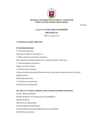 VILNIAUS UNIVERSITETO STUDENTŲ ATSTOVYB
                          Vilnius University Students’ Representation
                                                                                       Projektas

                             I- ojo VU SA PARLAMENTO POS DŽIO
                                          PROTOKOLAS
                                        2009 m. rugs jo 23 d.


I. Parlamento pos džio atidarymas


II. Bendrieji klausimai:
2.1 Kvorumo tikrinimas.
Dalyvauja 35 dalyviai. Kvorumas yra..
2.2 Balsų skaičiavimo komisijos tvirtinimas.
Julius Spudvilas, Giedrius Gražiavičius ir Algirdas Kvirklys. Patvirtinta.
2.3 Sekretoriaujančio tvirtinimas.
Migl Liorančait . Pritarta.
2.4 Darbotvark s tvirtinimas.
Siūlymas ketvirtą klausimą d l Parlamento metų veiklos plano sudarymo nukelti į pos džio
pabaigą. Pritarta.
Darbotvark patvirtinta.
2.5 Kitų klausimų registracija.
Kitų klausimų neužregistruota.


III. Atstovų VU Senate tvirtinimas, atstovų įvairiose komisijose pristatymas.
Pristato: Monika Sičiūnait
Monika Sičiūnait į VU Senatą teikia šias kandidatūras:
Moniką Sičiūnaitę
Marių Skuodį (magistrantas)
Liutaurą Gūdžinską (doktorantas)
Justiną Kondratą (vientisųjų studijų penkto kurso studentas)
Petrą Purlį (magistrantas)
 