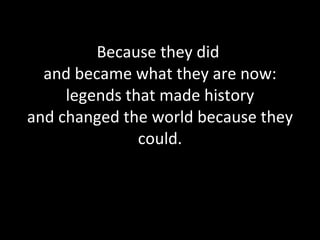 Because they did  and became what they are now: legends that made history and changed the world because they could. 