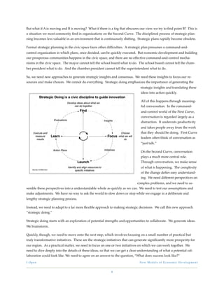 But what if A is moving and B is moving? What if there is a fog that obscures our view we try to ﬁnd point B? This is
a situation we most commonly ﬁnd in organizations on the Second Curve. The disciplined process of strategic plan-
ning becomes less valuable in an environment that is continuously shifting. Strategic plans rapidly become obsolete.

Formal strategic planning in the civic space faces other difﬁculties. A strategic plan presumes a command-and-
control organization in which plans, once decided, can be quickly executed. But economic development and building
our prosperous communities happens in the civic space, and there are no effective command-and-control mecha-
nisms in the civic space. The mayor cannot tell the school board what to do. The school board cannot tell the cham-
ber president what to do. And the chamber president cannot tell the superintendent what to do.

So, we need new approaches to generate strategic insights and consensus. We need these insights to focus our re-
sources and make choices. We cannot do everything. Strategic doing emphasizes the importance of generating the
                                                                                 strategic insights and translating these
                                                                                 ideas into action quickly.

                                                                                 All of this happens through meaning-
                                                                                 ful conversation. In the command-
                                                                                 and-control world of the First Curve,
                                                                                 conversation is regarded largely as a
                                                                                 distraction. It undercuts productivity
                                                                                 and takes people away from the work
                                                                                 that they should be doing. First Curve
                                                                                 leaders often think of conversation as
                                                                                 “just talk.”

                                                                                 On the Second Curve, conversation
                                                                                 plays a much more central role.
                                                                                 Through conversation, we make sense
                                                                                 of what is happening. The complexity
                                                                                 of the change deﬁes easy understand-
                                                                                 ing. We need different perspectives on
                                                                              complex problems, and we need to as-
semble these perspectives into a understandable whole as quickly as we can. We need to test our assumptions and
make adjustments. We have no way to ask the world to slow down or stop while we engage in a deliberate and
lengthy strategic planning process.

Instead, we need to adapt to a far more ﬂexible approach to making strategic decisions. We call this new approach
“strategic doing.”

Strategic doing starts with an exploration of potential strengths and opportunities to collaborate. We generate ideas.
We brainstorm.

Quickly, though, we need to move onto the next step, which involves focusing on a small number of practical but
truly transformative initiatives. These are the strategic initiatives that can generate signiﬁcantly more prosperity for
our region. As a practical matter, we need to focus on one or two initiatives on which we can work together. We
need to dive deeply into the details of these ideas, so that we can get a clear understanding of what a potential col-
laboration could look like. We need to agree on an answer to the question, “What does success look like?”

I - O p e n!                                                                    New Models of Economic Development


                                                            8
 