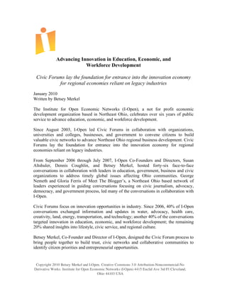 Advancing Innovation in Education, Economic, and
                          Workforce Development

 Civic Forums lay the foundation for entrance into the innovation economy
           for regional economies reliant on legacy industries
January 2010
Written by Betsey Merkel

The Institute for Open Economic Networks (I-Open), a not for profit economic
development organization based in Northeast Ohio, celebrates over six years of public
service to advance education, economic, and workforce development.

Since August 2003, I-Open led Civic Forums in collaboration with organizations,
universities and colleges, businesses, and government to convene citizens to build
valuable civic networks to advance Northeast Ohio regional business development. Civic
Forums lay the foundation for entrance into the innovation economy for regional
economies reliant on legacy industries.

From September 2006 through July 2007, I-Open Co-Founders and Directors, Susan
Altshuler, Dennis Coughlin, and Betsey Merkel, hosted forty-six face-to-face
conversations in collaboration with leaders in education, government, business and civic
organizations to address timely global issues affecting Ohio communities. George
Nemeth and Gloria Ferris of Meet The Blogger’s, a Northeast Ohio based network of
leaders experienced in guiding conversations focusing on civic journalism, advocacy,
democracy, and government process, led many of the conversations in collaboration with
I-Open.

Civic Forums focus on innovation opportunities in industry. Since 2006, 40% of I-Open
conversations exchanged information and updates in water, advocacy, health care,
creativity, land, energy, transportation, and technology; another 40% of the conversations
targeted innovation in education, economic, and workforce development; the remaining
20% shared insights into lifestyle, civic service, and regional culture.

Betsey Merkel, Co-Founder and Director of I-Open, designed the Civic Forum process to
bring people together to build trust, civic networks and collaborative communities to
identify citizen priorities and entrepreneurial opportunities.


 Copyright 2010 Betsey Merkel and I-Open. Creative Commons 3.0 Attribution-Noncommercial-No
Derivative Works. Institute for Open Economic Networks (I-Open) 4415 Euclid Ave 3rd Fl Cleveland,
                                         Ohio 44103 USA
 