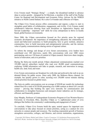 2

Civic Forums teach “Strategic Doing” – a simple, but disciplined method to advance
ideas to action quickly - designed by Ed Morrison, a member of the staff of the Purdue
Center for Regional and Development and Economic Policy Advisor for the WIRED
initiative in North Central Indiana. He is also Co-Founder and a Director of I-Open.

The I-Open Civic Forum process offers communities and regions a place to start to
strengthen good habits of collaboration, engagement, and civility. Civic Forums model
collaborative behaviors drawing from such disciplines as Appreciative Inquiry and
Servant Leadership – important ‘soft’ skills for every entrepreneur to thrive in locally
based, global business environments.

Since 2006, the I-Open conversations focused on five priority areas for regional
economic development: the importance of strengthening education; the relationship of
social and behavioral economics to build prosperity; how to grow resilient, attractive
communities; how to build innovation and entrepreneurial networks; and the intrinsic
value of quality communications sharing stories of regional culture.

To inform the strategy and design of civic forum conversations, civic leaders have
contributed over 100 interviews, nearly fifty conversations with over 1000 voices
participating, and over 150 hours of content to I-Open research. Interviews share insights,
stories of innovation, and civic priorities.

During the thirty-one month period, I-Open educational communications reached over
195,000 (opt-in) subscribers mailed who read over 48,000 email communications,
exploring 14,000 information web links to people, research, and innovation in energy,
health care, land, food, and water.

Civic Forum conversations are broadcast live with chat and archived to the web in an on-
demand library for public access. Since early 2008, the Midtown Brews channel, for
example, has quickly grown in value, accruing over 250,000 viewer minutes sharing
citizen priorities focused on global issues.

The forty-six public conversations cost an average of $50.00 per month (for technology
related fees) for a total of $1550.00 generating over 4,000 contacts at about $.01 cost per
contact – proving that building the open civic networks for communication and
collaboration to strengthen businesses and emergent cluster industries can be strategic,
efficient, and financially prudent.

Gary Murphy, Professor of Undergraduate Economics Program at Case Western Reserve
University in Cleveland, Ohio, describes I-Open as “a sophisticated center of civic
dialogue that furthers the community’s understanding and engagement of issues.”

To conclude, I-Open Civic Forums build the open, neutral spaces for important new
conversations to take place focused on citizen priorities, acting as a catalyst for civic
networks to connect people and resources. The resulting exponential growth of business
strengthens universities, colleges, and libraries, and rewires institutions, organizations,

 Copyright 2010 Betsey Merkel and I-Open. Creative Commons 3.0 Attribution-Noncommercial-No
Derivative Works. Institute for Open Economic Networks (I-Open) 4415 Euclid Ave 3rd Fl Cleveland,
                                         Ohio 44103 USA
 