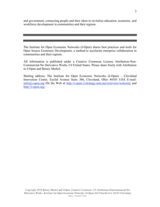 3

and government, connecting people and their ideas to revitalize education, economic, and
workforce development in communities and their regions.




The Institute for Open Economic Networks (I-Open) shares best practices and tools for
Open Source Economic Development, a method to accelerate enterprise collaboration in
communities and their regions.

All information is published under a Creative Commons License Attribution-Non-
Commercial-No Derivative Works 3.0 United States. Please share freely with Attribution
to I-Open and Betsey Merkel.

Mailing address: The Institute for Open Economic Networks (I-Open) – Cleveland
Innovation Center, Euclid Avenue Suite 306, Cleveland, Ohio 44103 USA E-mail:
info@i-open.org On the Web at http://i-open-2.strategy-nets.net/overview/welcome and
http://i-open.org/




 Copyright 2010 Betsey Merkel and I-Open. Creative Commons 3.0 Attribution-Noncommercial-No
Derivative Works. Institute for Open Economic Networks (I-Open) 4415 Euclid Ave 3rd Fl Cleveland,
                                         Ohio 44103 USA
 