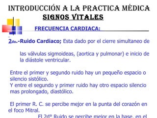 INTRODUCCIÓN A LA PRACTICA MÉDICA  SIGNOS VITALES FRECUENCIA CARDIACA:  2 do .-Ruido Cardiaco;  Esta dado por el cierre simultaneo de  las válvulas sigmoideas, (aortica y pulmonar) e inicio de  la diástole ventricular.  Entre el primer y segundo ruido hay un pequeño espacio o  silencio sistólico. Y entre el segundo y primer ruido hay otro espacio silencio  mas prolongado, diastólico.  El primer R. C. se percibe mejor en la punta del corazón en el foco Mitral.  El 2d° Ruido se percibe mejor en la base, en el foco Aórtico.   