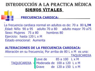 INTRODUCCIÓN A LA PRACTICA MÉDICA  SIGNOS VITALES  FRECUENCIA CARDICA:  La frecuencia cardiaca normal en adultos es de: 70 a  80  L/M   Edad: Niño  90 a 95  adulto 70 a 80  adulto mayor 70 a75 Sexo: Mujeres  75 a 80  hombres 80  Ejercicio:  hasta 120 L x M  Estado emocional:  Aumenta  ALTERACIONES DE LA FRECUENCIA CARDIACA: Alteración en su frecuencia; Por arriba de 80 L x M  es una:  TAQUICARDIA Leve de  85 a 100  L x M TAQUICARDIA   Moderada de  100 a 120  L x M  Grave  de  120 a 150  L x M  