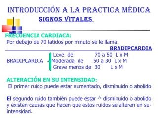INTRODUCCIÓN A LA PRACTICA MÉDICA  SIGNOS VITALES   FRECUENCIA CARDIACA:  Por debajo de 70 latidos por minuto se le llama: BRADIPCARDIA Leve  de  70 a 50  L x M  BRADIPCARDIA   Moderada  de  50 a 30  L x M  Grave menos de  30  L x M  ALTERACIÓN EN SU INTENSIDAD:  El primer ruido puede estar aumentado, disminuido o abolido El  segundo ruido también puede estar ^ disminuido o abolido y existen causas que hacen que estos ruidos se alteren en su- intensidad.  