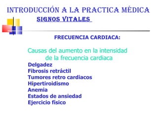 INTRODUCCIÓN A LA PRACTICA MÉDICA  SIGNOS VITALES  FRECUENCIA CARDIACA:  Causas del aumento en la intensidad  de la frecuencia cardiaca Delgadez  Fibrosis retráctil  Tumores retro cardiacos  Hipertiroidismo  Anemia  Estados de ansiedad  Ejercicio físico  