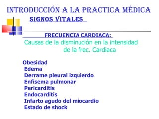 INTRODUCCIÓN A LA PRACTICA MÉDICA  SIGNOS VITALES  FRECUENCIA CARDIACA:   Causas de la disminución en la intensidad  de la frec. Cardiaca  Obesidad  Edema  Derrame pleural izquierdo  Enfisema pulmonar  Pericarditis  Endocarditis  Infarto agudo del miocardio  Estado de shock  