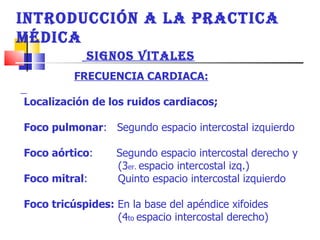 INTRODUCCIÓN A LA PRACTICA MÉDICA  SIGNOS VITALES FRECUENCIA CARDIACA: Localización de los ruidos cardiacos;  Foco pulmonar :  Segundo espacio intercostal izquierdo  Foco aórtico :  Segundo espacio intercostal derecho y (3 er.  espacio intercostal izq.) Foco mitral :  Quinto espacio intercostal izquierdo  Foco tricúspides:  En la base del apéndice xifoides  (4 to  espacio intercostal derecho)  