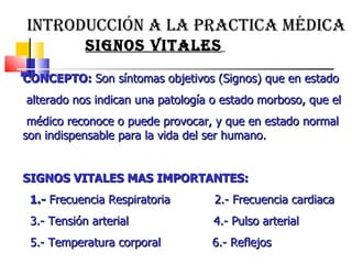 INTRODUCCIÓN A LA PRACTICA MÉDICA   SIGNOS VITALES   CONCEPTO:  Son síntomas objetivos (Signos) que en estado alterado nos indican una patología o estado morboso, que el médico reconoce o puede provocar, y que en estado normal son indispensable para la vida del ser humano.  SIGNOS VITALES MAS IMPORTANTES:  1.-  Frecuencia Respiratoria  2.- Frecuencia cardiaca  3.- Tensión arterial  4.- Pulso arterial  5.- Temperatura corporal  6.- Reflejos  
