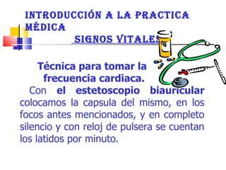 Técnica para tomar la  frecuencia cardiaca.   Con  el estetoscopio biauricular  colocamos la capsula del mismo, en los focos antes mencionados, y en completo silencio y con reloj de pulsera se cuentan los latidos por minuto.  INTRODUCCIÓN A LA PRACTICA MÉDICA  SIGNOS VITALES 