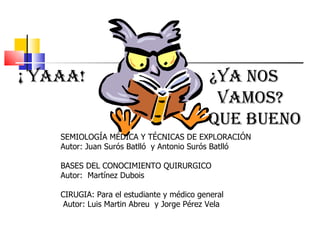 ¡ YAAA!  ¿YA NOS  VAMOS?  QUE BUENO SEMIOLOGÍA MÉDICA Y TÉCNICAS DE EXPLORACIÓN  Autor: Juan Surós Batlló  y Antonio Surós Batlló  BASES DEL CONOCIMIENTO QUIRURGICO  Autor:  Martínez Dubois  CIRUGIA: Para el estudiante y médico general  Autor: Luis Martin Abreu  y Jorge Pérez Vela 