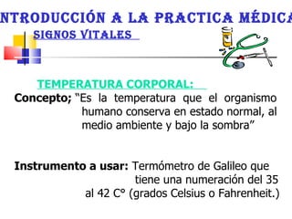 INTRODUCCIÓN A LA PRACTICA MÉDICA SIGNOS VITALES  TEMPERATURA CORPORAL:  Concepto;  “Es  la  temperatura  que  el  organismo  humano conserva en estado normal, al medio ambiente y bajo la sombra”  Instrumento a usar:  Termómetro de Galileo que  tiene una numeración del 35 al 42 C° (grados Celsius o Fahrenheit.)  