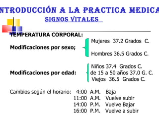 INTRODUCCIÓN A LA PRACTICA MEDICA SIGNOS VITALES  TEMPERATURA CORPORAL: Mujeres  37.2 Grados  C. Modificaciones por sexo;  Hombres 36.5 Grados C. Niños 37.4  Grados C.  Modificaciones por edad:  de 15 a 50 años 37.0 G. C.  Viejos  36.5  Grados C.  Cambios según el horario:  4:00  A.M.  Baja  11:00  A.M.  Vuelve subir  14:00  P.M.  Vuelve Bajar 16:00  P.M.  Vuelve a subir  