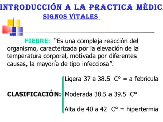 INTRODUCCIÓN A LA PRACTICA MÉDICA SIGNOS VITALES  FIEBRE:   “Es una compleja reacción del organismo, caracterizada por la elevación de la temperatura corporal, motivada por diferentes causas, la mayoría de tipo infecciosa”.  Ligera 37 a 38.5  C° = a febrícula CLASIFICACIÓN:  Moderada 38.5 a 39.5  C°  Alta de 40 a 42  C° = hipertermia  