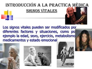 Los signos vitales pueden ser modificados por diferentes factores y situaciones, como por ejemplo la edad, sexo, ejercicio, metabolismo, medicamentos y estado emocional  introducción a la practica médica signos vitales 