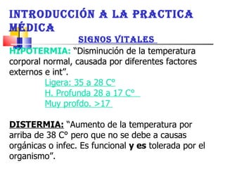 HIPOTERMIA:   “Disminución de la temperatura corporal normal, causada por diferentes factores externos e int”.  Ligera: 35 a 28 C°   H. Profunda 28 a 17 C°  Muy profdo. >17  DISTERMIA:  “Aumento de la temperatura por arriba de 38 C° pero que no se debe a causas orgánicas o infec. Es funcional  y es  tolerada por el organismo”. INTRODUCCIÓN A LA PRACTICA MÉDICA SIGNOS VITALES  
