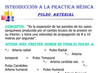 INTRODUCCIÓN A LA PRACTICA MÉDICA pulso  arterial CONCEPTO:   “Es la expansión de las paredes de los vasos sanguíneos producida por el cambio brusco de la presión en su interior, y tiene una velocidad de propagación de 8 a 10 metros por segundo”.  SITIOS  MÁS  FRECTES  DONDE SE TOMA EL PULSO  A.  *.-  Arteria radial  =  Pulso Radial  *.-  Arteria temporal  =  Pulso Temporal  *.-  Arteria carótida ext.  =  Pulso Carotideo  *.-  Arteria humeral  =  Pulso Humeral  *.-  Arteria femoral  =  Pulso Femoral  *.-  Arteria pedía  =  Pulso Pedio  