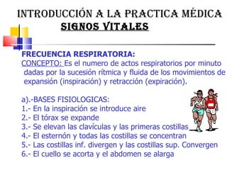 INTRODUCCIÓN A LA PRACTICA MÉDICA  SIGNOS VITALES FRECUENCIA RESPIRATORIA:  CONCEPTO:  Es el numero de actos respiratorios por minuto  dadas por la sucesión rítmica y fluida de los movimientos de expansión (inspiración) y retracción (expiración).  a).-BASES FISIOLOGICAS:  1.- En la inspiración se introduce aire 2.- El tórax se expande  3.- Se elevan las clavículas y las primeras costillas  4.- El esternón y todas las costillas se concentran  5.- Las costillas inf. divergen y las costillas sup. Convergen  6.- El cuello se acorta y el abdomen se alarga 