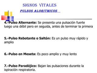 4.-Pulso Alternante:  Se presenta una pulsación fuerte luego una débil pero en seguida, antes de terminar la primera  5.-Pulso Rebotante o Saltón:  Es un pulso muy rápido y amplio  6.-Pulso en Meseta:  Es poco amplio y muy lento  7.-Pulso Paradójico:  Bajan las pulsaciones durante la ispiración respiratoria.  SIGNOS  VITALES  PULSOS ALORITMICOS  