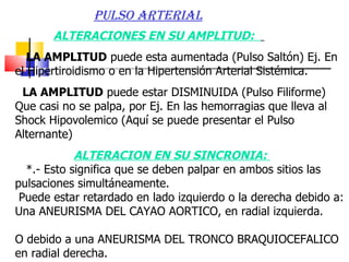 ALTERACIONES EN SU AMPLITUD:  LA AMPLITUD  puede esta aumentada (Pulso Saltón) Ej. En el Hipertiroidismo o en la Hipertensión Arterial Sistémica.  LA AMPLITUD  puede estar DISMINUIDA (Pulso Filiforme) Que casi no se palpa, por Ej. En las hemorragias que lleva al Shock Hipovolemico (Aquí se puede presentar el Pulso Alternante)  ALTERACION EN SU SINCRONIA:  *.- Esto significa que se deben palpar en ambos sitios las pulsaciones simultáneamente.  Puede estar retardado en lado izquierdo o la derecha debido a: Una ANEURISMA DEL CAYAO AORTICO, en radial izquierda. O debido a una ANEURISMA DEL TRONCO BRAQUIOCEFALICO  en radial derecha.  PULSO ARTERIAL 