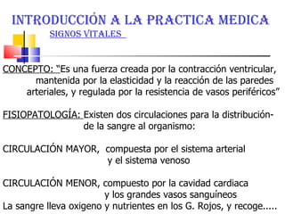 INTRODUCCIÓN A LA PRACTICA MEDICA  SIGNOS VITALES  CONCEPTO: “ Es una fuerza creada por la contracción ventricular, mantenida por la elasticidad y la reacción de las paredes arteriales, y regulada por la resistencia de vasos periféricos”  FISIOPATOLOGÍA:  Existen dos circulaciones para la distribución-  de la sangre al organismo: CIRCULACIÓN MAYOR,  compuesta por el sistema arterial  y el sistema venoso CIRCULACIÓN MENOR, compuesto por la cavidad cardiaca  y los grandes vasos sanguíneos  La sangre lleva oxigeno y nutrientes en los G. Rojos, y recoge..... 
