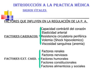 IMTRODUCCIÓN A LA PRACTICA MÉDICA  SIGNOS VITALES  FACTORES QUE INFLUYEN EN LA REGULACIÓN DE LA P. A.  Capacidad contráctil del corazón  Elasticidad arterial  FACTORES CARDIACOS:   Resistencia circulatoria periférica Volemia (Shock hipovolemico)  Viscosidad sanguínea (anemia)  Factores renales Factores nerviosos FACTORES EXT. CARD.  F actores humorales  Factores constitucionales  Factores alimenticios y sociales  