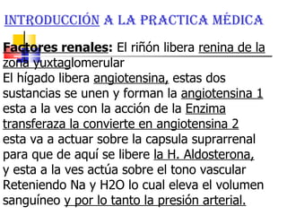 Introducción  a la practica médica  Factores renales :  El riñón libera  renina de la zona yuxtag lomerular El hígado libera  angiotensina,  estas dos sustancias se unen y forman la  angiotensina 1  esta a la ves con la acción de la  Enzima transferaza la convierte en angiotensina 2   esta va a actuar sobre la capsula suprarrenal para que de aquí se libere  la H. Aldosterona,   y esta a la ves actúa sobre el tono vascular Reteniendo Na y H2O lo cual eleva el volumen sanguíneo  y por lo tanto la presión arterial. 