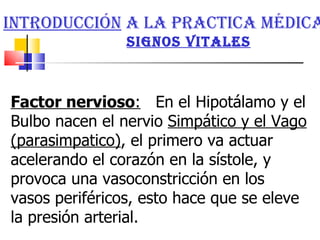 Factor nervioso :   En el Hipotálamo y el Bulbo nacen el nervio  Simpático y el Vago (parasimpatico) , el primero va actuar acelerando el corazón en la sístole, y provoca una vasoconstricción en los vasos periféricos, esto hace que se eleve la presión arterial. Introducción  a la practica médica   signos vitales 