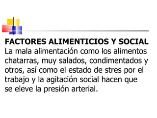 FACTORES ALIMENTICIOS Y SOCIAL La mala alimentación como los alimentos  chatarras, muy salados, condimentados y  otros, así como el estado de stres por el  trabajo y la agitación social hacen que  se eleve la presión arterial. 