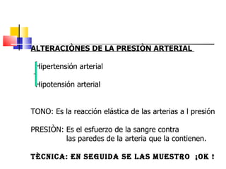 ALTERACIÒNES DE LA PRESIÒN ARTERIAL  Hipertensión arterial  Hipotensión arterial  TONO: Es la reacción elástica de las arterias a l presión PRESIÒN: Es el esfuerzo de la sangre contra  las paredes de la arteria que la contienen.  TÈCNICA: EN SEGUIDA SE LAS MUESTRO  ¡OK !   