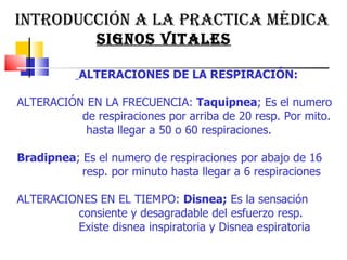 INTRODUCCIÓN A LA PRACTICA MÉDICA  SIGNOS VITALES ALTERACIONES DE LA RESPIRACIÓN:  ALTERACIÓN EN LA FRECUENCIA:  Taquipnea ; Es el numero  de respiraciones por arriba de 20 resp. Por mito.  hasta llegar a 50 o 60 respiraciones.  Bradipnea ; Es el numero de respiraciones por abajo de 16  resp. por minuto hasta llegar a 6 respiraciones  ALTERACIONES EN EL TIEMPO:  Disnea;  Es la sensación  consiente y desagradable del esfuerzo resp.  Existe disnea inspiratoria y Disnea espiratoria  