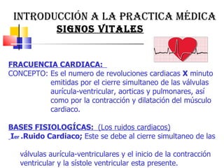 INTRODUCCIÓN A LA PRACTICA MÉDICA  SIGNOS VITALES  FRACUENCIA CARDIACA:  CONCEPTO: Es el numero de revoluciones cardiacas  X  minuto emitidas por el cierre simultaneo de las válvulas  aurícula-ventricular, aorticas y pulmonares, así  como por la contracción y dilatación del músculo  cardiaco.  BASES FISIOLOGÍCAS:  (Los ruidos cardiacos) I er  .Ruido Cardiaco;  Este se debe al cierre simultaneo de las  válvulas aurícula-ventriculares y el inicio de la contracción  ventricular y la sístole ventricular esta presente.  