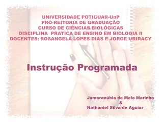 UNIVERSIDADE POTIGUAR-UnP
          PRÓ-REITORIA DE GRADUAÇÃO
         CURSO DE CIÊNCIAS BIOLÓGICAS
  DISCIPLINA PRATICA DE ENSINO EM BIOLOGIA II
DOCENTES: ROSANGELA LOPES DIAS E JORGE UBIRACY




     Instrução Programada


                         Jamaranúbia de Melo Marinho
                                       &
                         Nathaniel Silva de Aguiar
 
