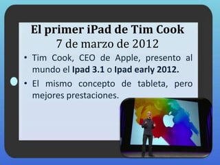 El primer iPad de Tim Cook
7 de marzo de 2012
• Tim Cook, CEO de Apple, presento al
mundo el Ipad 3.1 o Ipad early 2012.
• El mismo concepto de tableta, pero
mejores prestaciones.
 