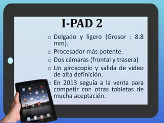 I-PAD 2
o Delgado y ligero (Grosor : 8.8
mm).
o Procesador más potente.
o Dos cámaras (frontal y trasera)
o Un giroscopio y salida de video
de alta definición.
o En 2013 seguía a la venta para
competir con otras tabletas de
mucha aceptación.
 