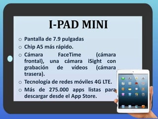 I-PAD MINI
o Pantalla de 7.9 pulgadas
o Chip A5 más rápido.
o Cámara FaceTime (cámara
frontal), una cámara iSight con
grabación de vídeos (cámara
trasera).
o Tecnología de redes móviles 4G LTE.
o Más de 275.000 apps listas para
descargar desde el App Store.
 