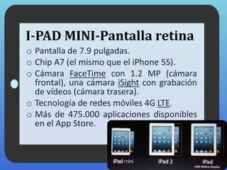 I-PAD MINI-Pantalla retina
o Pantalla de 7.9 pulgadas.
o Chip A7 (el mismo que el iPhone 5S).
o Cámara FaceTime con 1.2 MP (cámara
frontal), una cámara iSight con grabación
de vídeos (cámara trasera).
o Tecnología de redes móviles 4G LTE.
o Más de 475.000 aplicaciones disponibles
en el App Store.
 