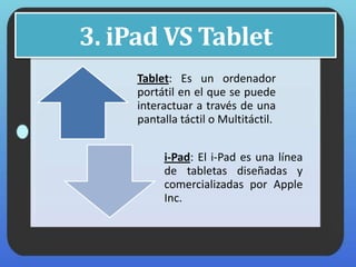 3. iPad VS Tablet
Tablet: Es un ordenador
portátil en el que se puede
interactuar a través de una
pantalla táctil o Multitáctil.
i-Pad: El i-Pad es una línea
de tabletas diseñadas y
comercializadas por Apple
Inc.
 
